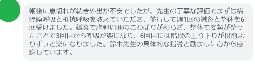 術後に息切れが続き外出が不安でしたが、先生の丁寧な評価でまずは横隔膜呼吸と抵抗呼吸を教えていただき、並行して週1回の鍼灸と整体を6回受けました。鍼灸で胸郭周囲のこわばりが和らぎ、整体で姿勢が整ったことで3回目から呼吸が楽になり、6回目には階段の上り下りが以前よりずっと楽になりました。鈴木先生の具体的な指導と励ましに心から感謝しています。