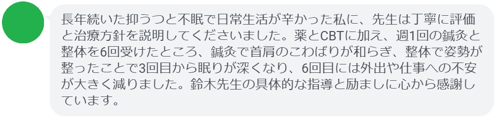 長年続いた抑うつと不眠で日常生活が辛かった私に、先生は丁寧に評価と治療方針を説明してくださいました。薬とCBTに加え、週1回の鍼灸と整体を6回受けたところ、鍼灸で首肩のこわばりが和らぎ、整体で姿勢が整ったことで3回目から眠りが深くなり、6回目には外出や仕事への不安が大きく減りました。鈴木先生の具体的な指導と励ましに心から感謝しています。