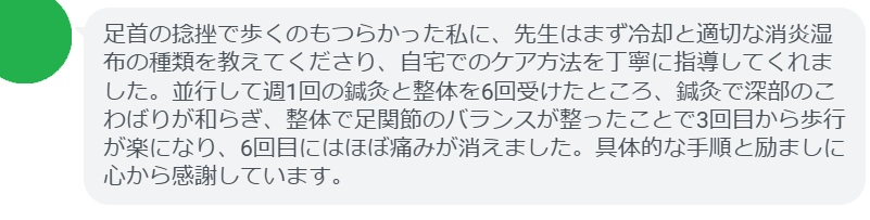 足首の捻挫で歩くのもつらかった私に、先生はまず冷却と適切な消炎湿布の種類を教えてくださり、自宅でのケア方法を丁寧に指導してくれました。並行して週1回の鍼灸と整体を6回受けたところ、鍼灸で深部のこわばりが和らぎ、整体で足関節のバランスが整ったことで3回目から歩行が楽になり、6回目にはほぼ痛みが消えました。具体的な手順と励ましに心から感謝しています。