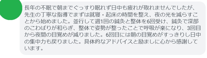 長年の不眠で朝までぐっすり眠れず日中も疲れが取れませんでしたが、先生の丁寧な指導でまずは就寝・起床の時間を整え、夜の光を減らすことから始めました。並行して週1回の鍼灸と整体を6回受け、鍼灸で深部のこわばりが和らぎ、整体で姿勢が整ったことで呼吸が楽になり、3回目から夜間の目覚めが減りました。6回目には朝の目覚めがすっきりし日中の集中力も戻りました。具体的なアドバイスと励ましに心から感謝しています。