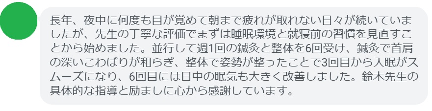 長年、夜中に何度も目が覚めて朝まで疲れが取れない日々が続いていましたが、先生の丁寧な評価でまずは睡眠環境と就寝前の習慣を見直すことから始めました。並行して週1回の鍼灸と整体を6回受け、鍼灸で首肩の深いこわばりが和らぎ、整体で姿勢が整ったことで3回目から入眠がスムーズになり、6回目には日中の眠気も大きく改善しました。鈴木先生の具体的な指導と励ましに心から感謝しています。