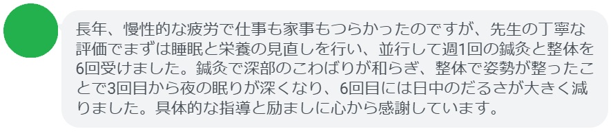 長年、慢性的な疲労で仕事も家事もつらかったのですが、先生の丁寧な評価でまずは睡眠と栄養の見直しを行い、並行して週1回の鍼灸と整体を6回受けました。鍼灸で深部のこわばりが和らぎ、整体で姿勢が整ったことで3回目から夜の眠りが深くなり、6回目には日中のだるさが大きく減りました。具体的な指導と励ましに心から感謝しています。