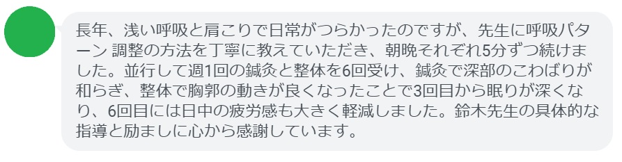 長年、浅い呼吸と肩こりで日常がつらかったのですが、先生に呼吸パターン 調整の方法を丁寧に教えていただき、朝晩それぞれ5分ずつ続けました。並行して週1回の鍼灸と整体を6回受け、鍼灸で深部のこわばりが和らぎ、整体で胸郭の動きが良くなったことで3回目から眠りが深くなり、6回目には日中の疲労感も大きく軽減しました。鈴木先生の具体的な指導と励ましに心から感謝しています。