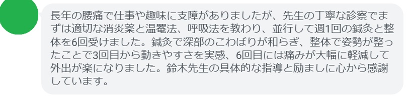 長年の腰痛で仕事や趣味に支障がありましたが、先生の丁寧な診察でまずは適切な消炎薬と温罨法、呼吸法を教わり、並行して週1回の鍼灸と整体を6回受けました。鍼灸で深部のこわばりが和らぎ、整体で姿勢が整ったことで3回目から動きやすさを実感、6回目には痛みが大幅に軽減して外出が楽になりました。鈴木先生の具体的な指導と励ましに心から感謝しています。