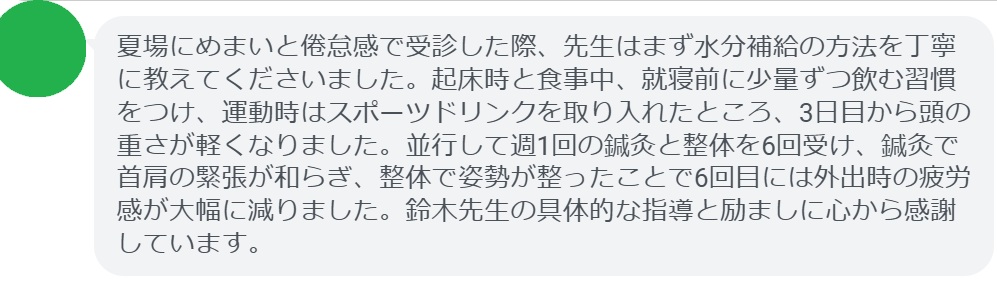 夏場にめまいと倦怠感で受診した際、先生はまず水分補給の方法を丁寧に教えてくださいました。起床時と食事中、就寝前に少量ずつ飲む習慣をつけ、運動時はスポーツドリンクを取り入れたところ、3日目から頭の重さが軽くなりました。並行して週1回の鍼灸と整体を6回受け、鍼灸で首肩の緊張が和らぎ、整体で姿勢が整ったことで6回目には外出時の疲労感が大幅に減りました。鈴木先生の具体的な指導と励ましに心から感謝しています。