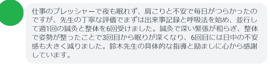 仕事のプレッシャーで夜も眠れず、肩こりと不安で毎日がつらかったのですが、先生の丁寧な評価でまずは出来事記録と呼吸法を始め、並行して週1回の鍼灸と整体を6回受けました。鍼灸で深い緊張が和らぎ、整体で姿勢が整ったことで3回目から眠りが深くなり、6回目には日中の不安感も大きく減りました。鈴木先生の具体的な指導と励ましに心から感謝しています。