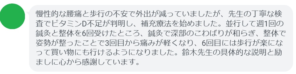 慢性的な腰痛と歩行の不安で外出が減っていましたが、先生の丁寧な検査でビタミンD不足が判明し、補充療法を始めました。並行して週1回の鍼灸と整体を6回受けたところ、鍼灸で深部のこわばりが和らぎ、整体で姿勢が整ったことで3回目から痛みが軽くなり、6回目には歩行が楽になって買い物にも行けるようになりました。鈴木先生の具体的な説明と励ましに心から感謝しています。
