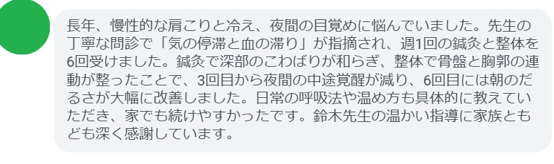 長年、慢性的な肩こりと冷え、夜間の目覚めに悩んでいました。先生の丁寧な問診で「気の停滞と血の滞り」が指摘され、週1回の鍼灸と整体を6回受けました。鍼灸で深部のこわばりが和らぎ、整体で骨盤と胸郭の連動が整ったことで、3回目から夜間の中途覚醒が減り、6回目には朝のだるさが大幅に改善しました。日常の呼吸法や温め方も具体的に教えていただき、家でも続けやすかったです。鈴木先生の温かい指導に家族ともども深く感謝しています。