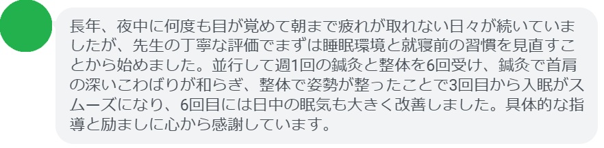 長年、夜中に何度も目が覚めて朝まで疲れが取れない日々が続いていましたが、先生の丁寧な評価でまずは睡眠環境と就寝前の習慣を見直すことから始めました。並行して週1回の鍼灸と整体を6回受け、鍼灸で首肩の深いこわばりが和らぎ、整体で姿勢が整ったことで3回目から入眠がスムーズになり、6回目には日中の眠気も大きく改善しました。具体的な指導と励ましに心から感謝しています。